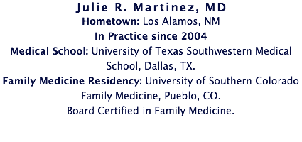 Julie R. Martinez, MD
Hometown: Los Alamos, NM
In Practice since 2004
Medical School: University of Texas Southwestern Medical School, Dallas, TX. Family Medicine Residency: University of Southern Colorado Family Medicine, Pueblo, CO. Board Certified in Family Medicine.
