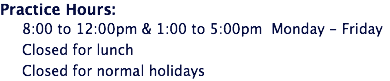 Practice Hours: 8:00 to 12:00pm & 1:00 to 5:00pm Monday - Friday Closed for lunch Closed for normal holidays