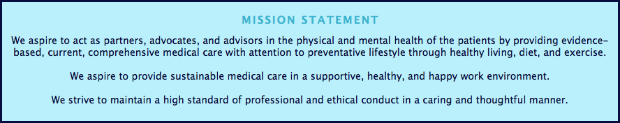 
MISSION STATEMENT We aspire to act as partners, advocates, and advisors in the physical and mental health of the patients by providing evidence-based, current, comprehensive medical care with attention to preventative lifestyle through healthy living, diet, and exercise. We aspire to provide sustainable medical care in a supportive, healthy, and happy work environment. We strive to maintain a high standard of professional and ethical conduct in a caring and thoughtful manner.